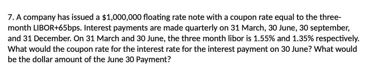 7. A company has issued a $1,000,000 floating rate note with a coupon rate equal to the three-
month LIBOR+65bps. Interest payments are made quarterly on 31 March, 30 June, 30 september,
and 31 December. On 31 March and 30 June, the three month libor is 1.55% and 1.35% respectively.
What would the coupon rate for the interest rate for the interest payment on 30 June? What would
be the dollar amount of the June 30 Payment?