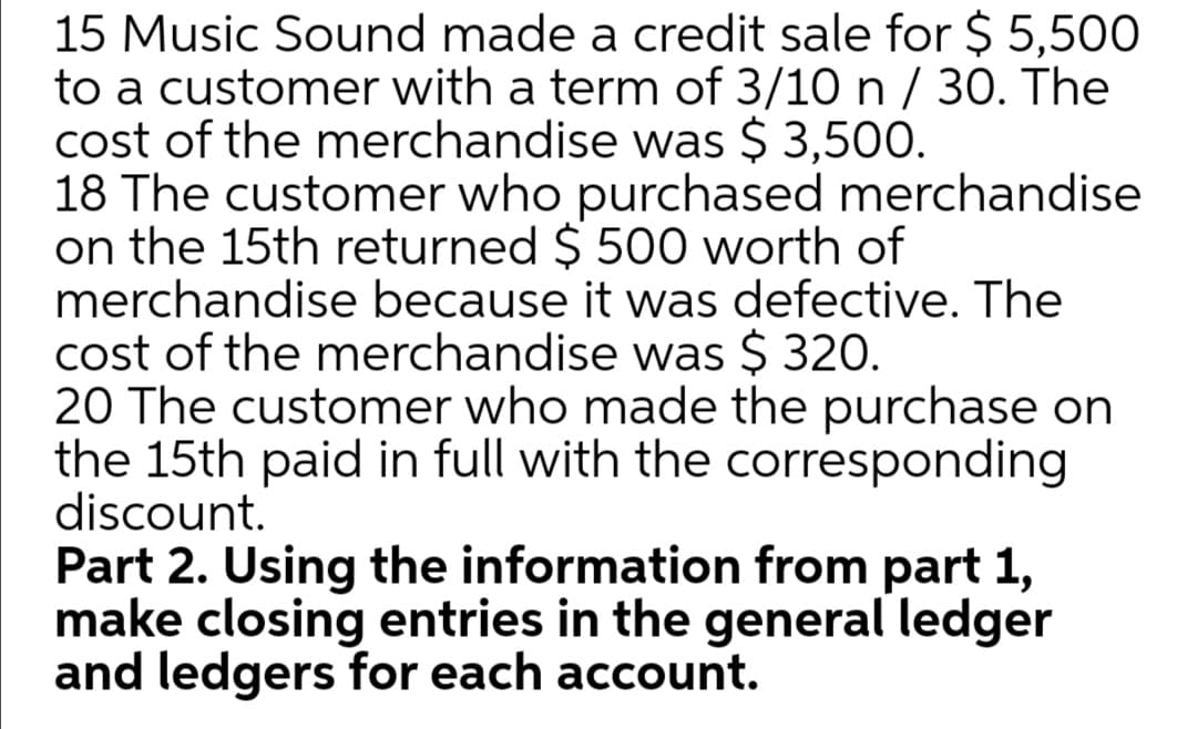 15 Music Sound made a credit sale for $ 5,500
to a customer with a term of 3/10 n / 30. The
cost of the merchandise was $ 3,500.
18 The customer who purchased merchandise
on the 15th returned $ 500 worth of
merchandise because it was defective. The
cost of the merchandise was $ 320.
20 The customer who made the purchase on
the 15th paid in full with the corresponding
discount.
Part 2. Using the information from part 1,
make closing entries in the general ledger
and ledgers for each account.

