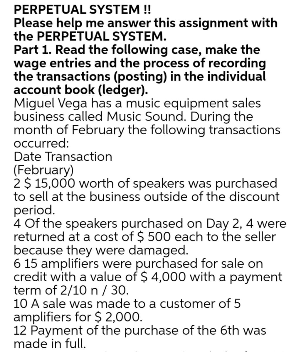 PERPETUAL SYSTEM !!
Please help me answer this assignment with
the PERPETUAL SYSTEM.
Part 1. Read the following case, make the
wage entries and the process of recording
the transactions (posting) in the individual
account book (ledger).
Miguel Vega has a music equipment sales
business called Music Sound. During the
month of February the following transactions
Occurred:
Date Transaction
(February)
2 $ 15,000 worth of speakers was purchased
to sell at the business outside of the discount
period.
4 Of the speakers purchased on Day 2, 4 were
returned at a cost of $ 500 each to the seller
because they were damaged.
6 15 amplifiers were purchased for sale on
credit with a value of $ 4,000 with a payment
term of 2/10 n / 30.
10 A sale was made to a customer of 5
amplifiers for $ 2,000.
12 Payment of the purchase of the 6th was
made in full.
