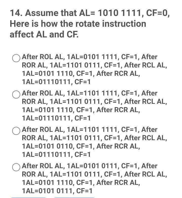 14. Assume that AL= 1010 1111, CF=0,
Here is how the rotate instruction
affect AL and CF.
After ROL AL, 1AL-0101 1111, CF=1, After
ROR AL, 1AL=1101 0111, CF=1, After RCL AL,
1AL=0101 1110, CF=1, After RCR AL,
1AL=01110111, CF=1
After ROL AL, 1AL=1101 1111, CF=1, After
ROR AL, 1AL=1101 0111, CF=1, After RCL AL,
1AL=0101 1110, CF=1, After RCR AL,
1AL=01110111, CF=1
After ROL AL, 1AL=1101 1111, CF=1, After
ROR AL, 1AL=1101 0111, CF=1, After RCL AL,
1AL=0101 0110, CF=1, After RCR AL,
1AL=01110111, CF=1
After ROL AL, 1AL-0101 0111, CF=1, After
ROR AL, 1AL=1101 0111, CF=1, After RCL AL,
1AL=0101 1110, CF=1, After RCR AL,
1AL=0101 0111, CF=1