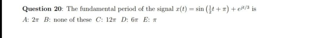 Question 20: The fundamental period of the signal r(t) = sin (t + 7) + eit/3 is
A: 27 B: none of these C: 127 D: 6T E: T
