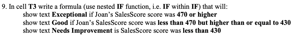 9. In cell T3 write a formula (use nested IF function, i.e. IF within IF) that will:
show text Exceptional if Joan's SalesScore score was 470 or higher
show text Good if Joan's SalesScore score was less than 470 but higher than or equal to 430
show text Needs Improvement is SalesScore score was less than 430
