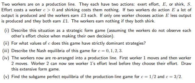 Two workers are on a production line. They each have two actions: exert effort, E, or shirk, S.
Effort costs a worker e > 0 and shirking costs them nothing. If two workers do action E a lot of
output is produced and the workers earn £3 each. If only one worker chooses action E less output
is produced and they both earn £1. The workers earn nothing if they both shirk.
(i) Describe this situation as a strategic form game (assuming the workers do not observe each
other's effort choice when making their own decision).
(ii) For what values of e does this game have strictly dominant strategies?
(iii) Describe the Nash equilibria of this game for e = 0,1, 2, 3.
(iv) The workers now are re-arranged into a production line. First worker 1 moves and then worker
2 moves. Worker 2 can now see worker l's effort level before they choose their effort. Draw
this extensive form game.
(v) Find the subgame perfect equilibria of the production-line game for c =
1/2 and c = 3/2.

