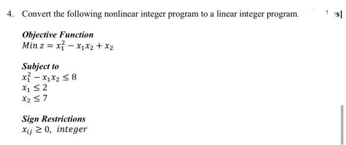 4. Convert the following nonlinear integer program to a linear integer program.
s]
Objective Function
Min z = x? - x1x2 + x2
Subject to
xỉ - x1x2 S 8
X1 S2
X2 <7
Sign Restrictions
Xij 2 0, integer

