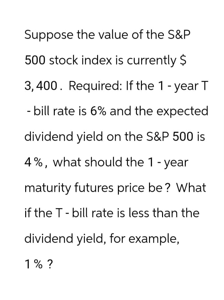 Suppose the value of the S&P
500 stock index is currently $
3,400. Required: If the 1 - year T
- bill rate is 6% and the expected
dividend yield on the S&P 500 is
4%, what should the 1-year
maturity futures price be? What
if the T - bill rate is less than the
dividend yield, for example,
1% ?