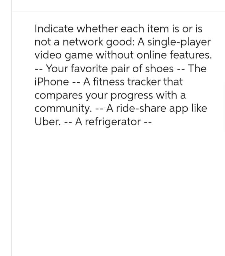 Indicate whether each item is or is
not a network good: A single-player
video game without online features.
-- Your favorite pair of shoes -- The
iPhone -- A fitness tracker that
compares your progress with a
community. -- A ride-share app like
Uber. - A refrigerator --