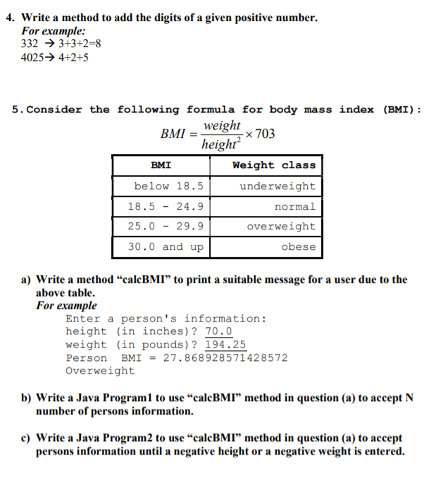 4. Write a method to add the digits of a given positive number.
For example:
332 → 3+3+2=8
4025→ 4+2+5
5. Consider the following formula for body mass index (BMI):
weight
BMI
heigh x 703
height
BMI
Weight class
below 18.5
underweight
18.5 - 24.9
normal
25.0 - 29.9
overweight
30.0 and up
obese
a) Write a method “calcBMI" to print a suitable message for a user due to the
above table.
For example
Enter a person's information:
height (in inches)? 70.0
weight (in pounds)? 194.25
Person BMI = 27.868928571428572
Overweight
b) Write a Java Program1 to use “calcBMI" method in question (a) to accept N
number of persons information.
c) Write a Java Program2 to use “calcBMI" method in question (a) to accept
persons information until a negative height or a negative weight is entered.
