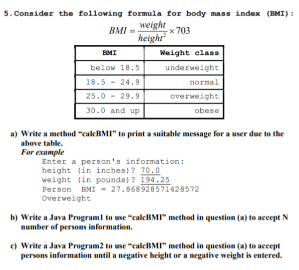 5. Consider the following formula for body mass index (BMI):
weight
-× 703
BMI
height?
BMI
Weight class
below 18.5
underweight
18.5
24.9
normal
25.0
29.9
overweight
30.0 and up
obese
a) Write a method “calcBMI" to print a suitable message for a user due to the
above table.
For example
Enter a person's information:
height (in inches)? 70.0
weight (in pounds)? 194.25
Person BMI = 27.868928571428572
Overweight
b) Write a Java Program1 to use “caleBMI" method in question (a) to accept N
number of persons information.
c) Write a Java Program2 to use “calcBMI" method in question (a) to accept
persons information until a negative height or a negative weight is entered.
