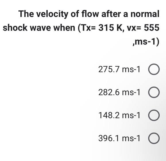 The velocity of flow after a normal
shock wave when (Tx= 315 K, vx= 555
,ms-1)
275.7 ms-1 O
282.6 ms-1 O
148.2 ms-1 O
396.1 ms-1 O