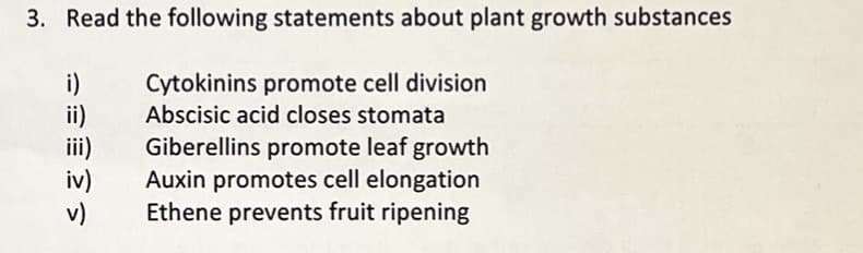 3. Read the following statements about plant growth substances
Cytokinins promote cell division
Abscisic acid closes stomata
Giberellins promote leaf growth
Auxin promotes cell elongation
Ethene prevents fruit ripening
iv)
v)