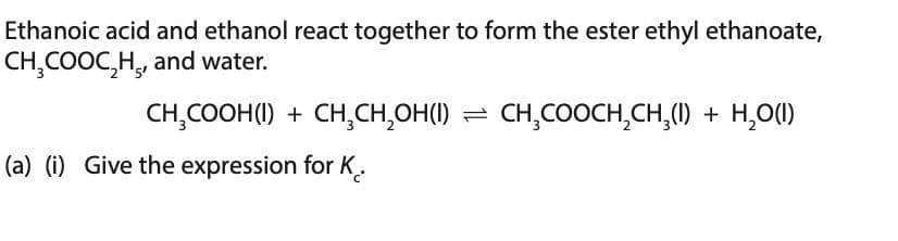 Ethanoic acid and ethanol react together to form the ester ethyl ethanoate,
CH₂COOC₂H, and water.
CH₂COOH(1) + CH₂CH₂OH(I) = CH₂COOCH₂CH₂(1) + H₂O(I)
(a) (i) Give the expression for K.