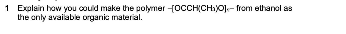 1 Explain how you could make the polymer -[OCCH(CH3)O]n- from ethanol as
the only available organic material.