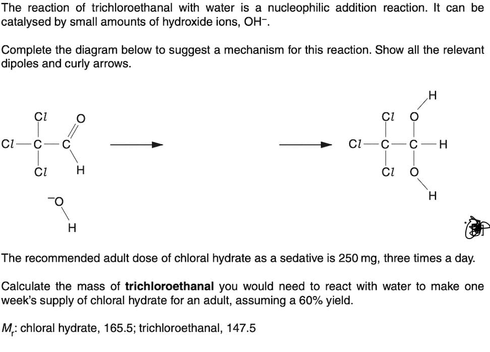 The reaction of trichloroethanal with water is a nucleophilic addition reaction. It can be
catalysed by small amounts of hydroxide ions, OH-.
Complete the diagram below to suggest a mechanism for this reaction. Show all the relevant
dipoles and curly arrows.
Cl
CI
C C
CI
TO
O
H
H
CI
O
CI
CI-C-C-H
H
O
H
The recommended adult dose of chloral hydrate as a sedative is 250 mg, three times a day.
Calculate the mass of trichloroethanal you would need to react with water to make one
week's supply of chloral hydrate for an adult, assuming a 60% yield.
M₁: chloral hydrate, 165.5; trichloroethanal, 147.5
