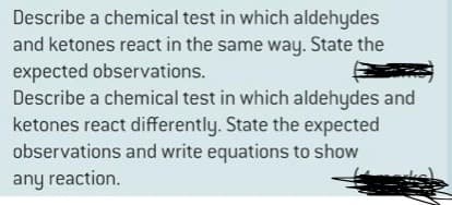 Describe a chemical test in which aldehydes
and ketones react in the same way. State the
expected observations.
Describe a chemical test in which aldehydes and
ketones react differently. State the expected
observations and write equations to show
any reaction.