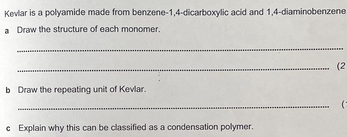 Kevlar is a polyamide made from benzene-1,4-dicarboxylic acid and 1,4-diaminobenzene.
a Draw the structure of each monomer.
b Draw the repeating unit of Kevlar.
c Explain why this can be classified as a condensation polymer.
(2
(2