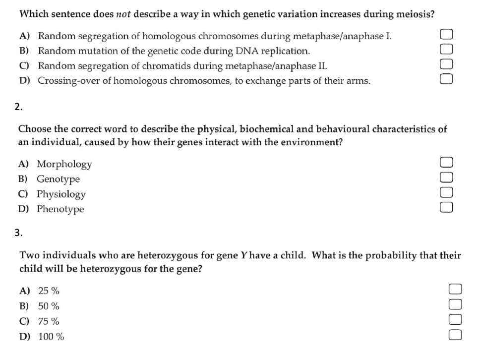 Which sentence does not describe a way in which genetic variation increases during meiosis?
A) Random segregation of homologous chromosomes during metaphase/anaphase I.
B) Random mutation of the genetic code during DNA replication.
C) Random segregation of chromatids during metaphase/anaphase II.
D) Crossing-over of homologous chromosomes, to exchange parts of their arms.
2.
Choose the correct word to describe the physical, biochemical and behavioural characteristics of
an individual, caused by how their genes interact with the environment?
A) Morphology
B) Genotype
C) Physiology
D) Phenotype
3.
0000
A) 25 %
B) 50%
C) 75 %
D) 100 %
0000
Two individuals who are heterozygous for gene Y have a child. What is the probability that their
child will be heterozygous for the gene?
0000