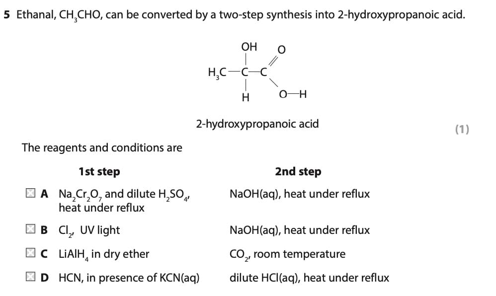 5 Ethanal, CH₂CHO, can be converted by a two-step synthesis into 2-hydroxypropanoic acid.
OH
O
H₂C-
H
O-H
2-hydroxypropanoic acid
(1)
The reagents and conditions are
1st step
2nd step
NaOH(aq), heat under reflux
A Na₂Cr₂O, and dilute H₂SO4
heat under reflux
B Cl₂, UV light
NaOH(aq), heat und reflux
CLIAIH in dry ether
CO₂, room temperature
D HCN, in presence of KCN(aq)
dilute HCl(aq), heat under reflux