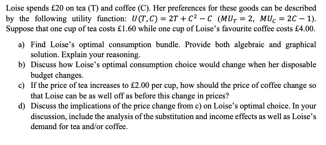 Loise spends £20 on tea (T) and coffee (C). Her preferences for these goods can be described
by the following utility function: U(T, C) = 2T + C² − C (MU, = 2, MUc = 2C − 1).
Suppose that one cup of tea costs £1.60 while one cup of Loise's favourite coffee costs £4.00.
a) Find Loise's optimal consumption bundle. Provide both algebraic and graphical
solution. Explain your reasoning.
b)
Discuss how Loise's optimal consumption choice would change when her disposable
budget changes.
c) If the price of tea increases to £2.00 per cup, how should the price of coffee change so
that Loise can be as well off as before this change in prices?
d) Discuss the implications of the price change from c) on Loise's optimal choice. In your
discussion, include the analysis of the substitution and income effects as well as Loise's
demand for tea and/or coffee.