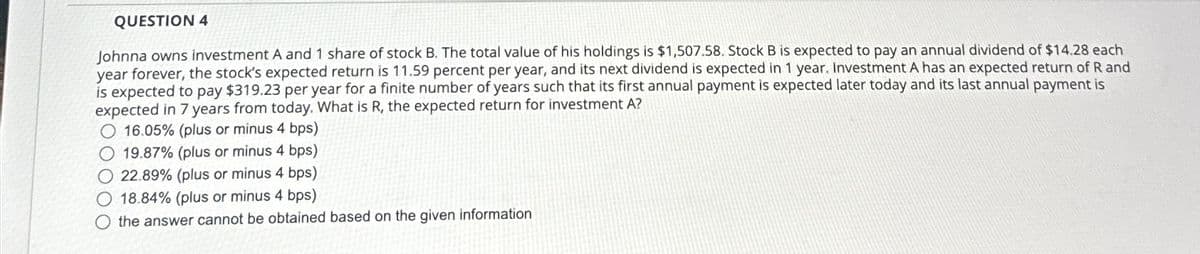 QUESTION 4
Johnna owns investment A and 1 share of stock B. The total value of his holdings is $1,507.58. Stock B is expected to pay an annual dividend of $14.28 each
year forever, the stock's expected return is 11.59 percent per year, and its next dividend is expected in 1 year. Investment A has an expected return of R and
is expected to pay $319.23 per year for a finite number of years such that its first annual payment is expected later today and its last annual payment is
expected in 7 years from today. What is R, the expected return for investment A?
16.05% (plus or minus 4 bps)
19.87% (plus or minus 4 bps)
22.89% (plus or minus 4 bps)
O 18.84% (plus or minus 4 bps)
the answer cannot be obtained based on the given information