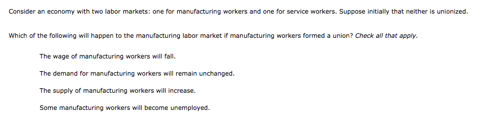 Consider an economy with two labor markets: one for manufacturing workers and one for service workers. Suppose initially that neither is unionized.
Which of the following will happen to the manufacturing labor market if manufacturing workers formed a union? Check all that apply.
The wage of manufacturing workers will fall.
The demand for manufacturing workers will remain unchanged.
The supply of manufacturing workers will increase.
Some manufacturing workers will become unemployed.
