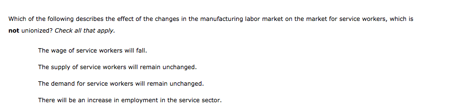 Which of the following describes the effect of the changes in the manufacturing labor market on the market for service workers, which is
not unionized? Check all that apply.
The wage of service workers will fall.
The supply of service workers will remain unchanged.
The demand for service workers will remain unchanged.
There will be an increase in employment in the service sector.
