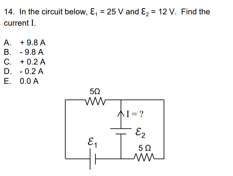 14. In the circuit below, E, = 25 V and E, = 12 V. Find the
%3D
%3D
current I.
+ 9.8 A
В. -9.8 А
А.
С.
C. + 0.2 A
D. - 0.2 A
Е. 0.0 А
50
AI= ?
E2
5Ω
