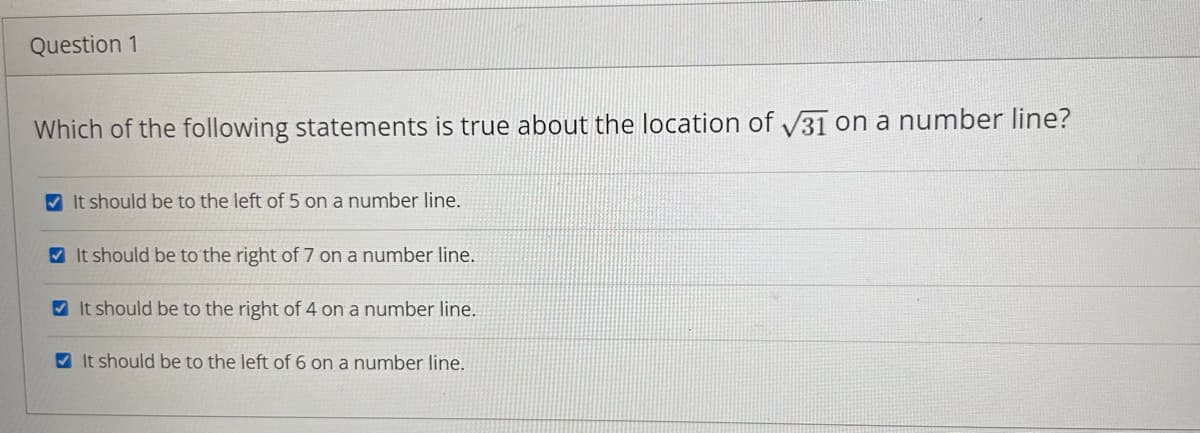 Question 1
Which of the following statements is true about the location of √31 on a number line?
✔It should be to the left of 5 on a number line.
It should be to the right of 7 on a number line.
It should be to the right of 4 on a number line.
It should be to the left of 6 on a number line.