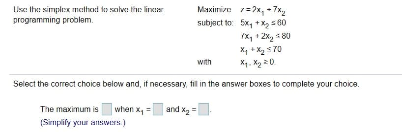 Use the simplex method to solve the linear
programming problem
z=2x4 +7x2
subject to: 5x, X2 60
7x1+2x2 80
Maximize
+
X1 +X270
X1, X2 20.
with
Select the correct choice below and, if necessary, fill in the answer boxes to complete your choice
and X2
when X1
The maximum is
(Simplify your answers.)
