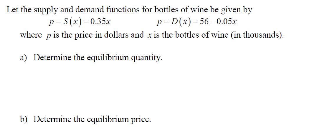 Let the supply and demand functions for bottles of wine be given by
p S(x)= 0.35x
where p is the price in dollars and xis the bottles of wine (in thousands)
p D(x) 56-0.05x
a) Determine the equilibrium quantity
b) Determine the equilibrium price
