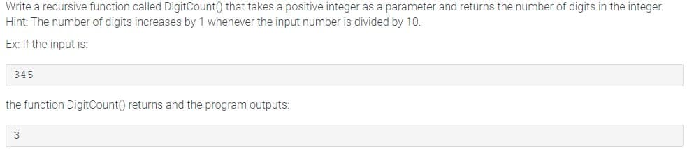 Write a recursive function called DigitCount() that takes a positive integer as a parameter and returns the number of digits in the integer.
Hint: The number of digits increases by 1 whenever the input number is divided by 10.
Ex: If the input is:
345
the function DigitCount() returns and the program outputs:
3
