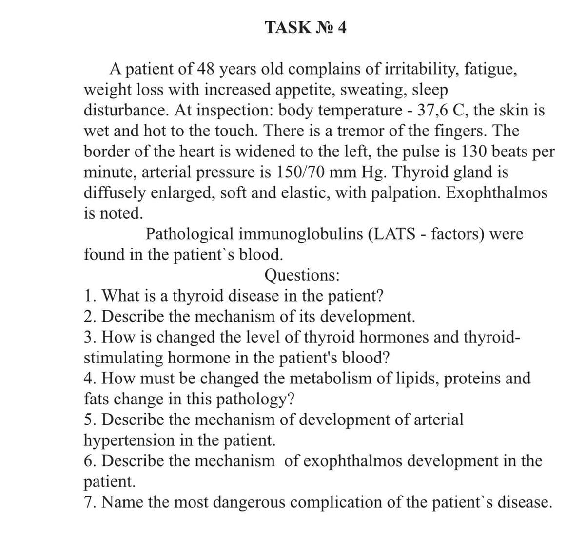 TASK No 4
A patient of 48 years old complains of irritability, fatigue,
weight loss with increased appetite, sweating, sleep
disturbance. At inspection: body temperature - 37,6 C, the skin is
wet and hot to the touch. There is a tremor of the fingers. The
border of the heart is widened to the left, the pulse is 130 beats per
minute, arterial pressure is 150/70 mm Hg. Thyroid gland is
diffusely enlarged, soft and elastic, with palpation. Exophthalmos
is noted.
Pathological immunoglobulins (LATS - factors) were
found in the patient's blood.
Questions:
1. What is a thyroid disease in the patient?
2. Describe the mechanism of its development.
3. How is changed the level of thyroid hormones and thyroid-
stimulating hormone in the patient's blood?
4. How must be changed the metabolism of lipids, proteins and
fats change in this pathology?
5. Describe the mechanism of development of arterial
hypertension in the patient.
6. Describe the mechanism of exophthalmos development in the
patient.
7. Name the most dangerous complication of the patient's disease.