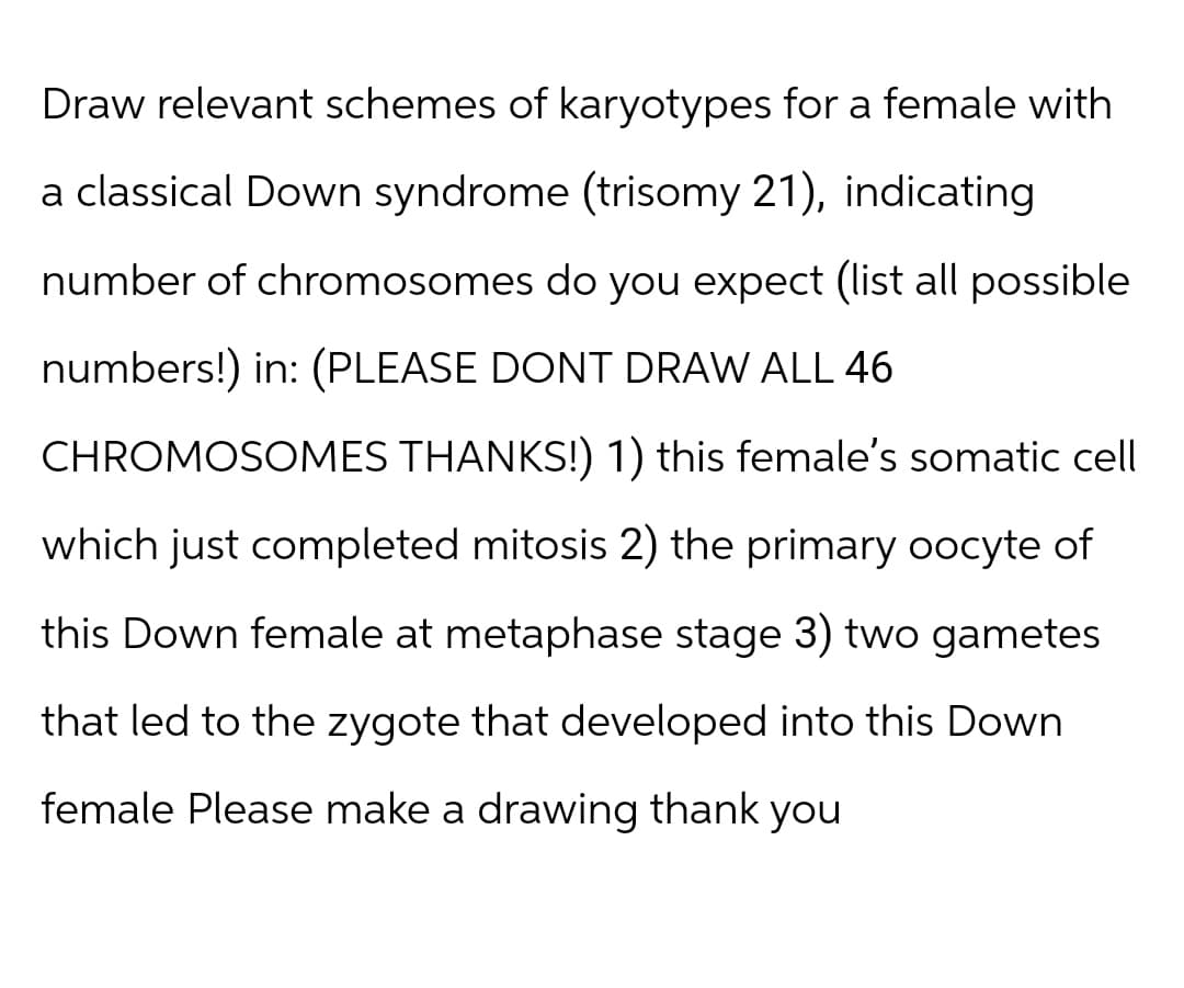 Draw relevant schemes of karyotypes for a female with
a classical Down syndrome (trisomy 21), indicating
number of chromosomes do you expect (list all possible
numbers!) in: (PLEASE DONT DRAW ALL 46
CHROMOSOMES THANKS!) 1) this female's somatic cell
which just completed mitosis 2) the primary oocyte of
this Down female at metaphase stage 3) two gametes
that led to the zygote that developed into this Down
female Please make a drawing thank you