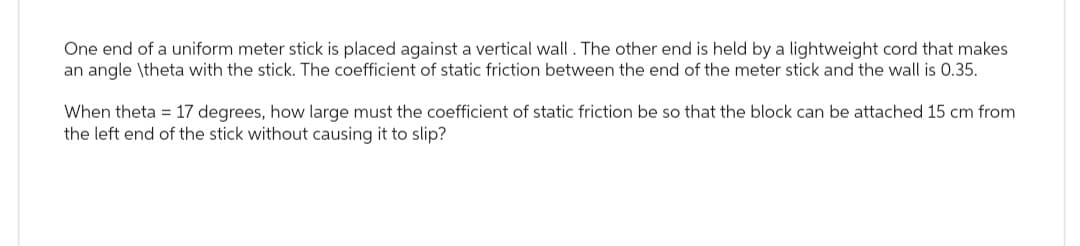 One end of a uniform meter stick is placed against a vertical wall. The other end is held by a lightweight cord that makes
an angle \theta with the stick. The coefficient of static friction between the end of the meter stick and the wall is 0.35.
When theta 17 degrees, how large must the coefficient of static friction be so that the block can be attached 15 cm from
the left end of the stick without causing it to slip?