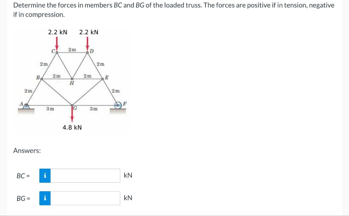 Determine the forces in members BC and BG of the loaded truss. The forces are positive if in tension, negative
if in compression.
2.2 KN
2.2 KN
2m
C
D
2m
2m
2m
2m
B
E
PH
2m
2m
A
F
3m
G
3m
Answers:
BC = i
BG=
4.8 KN
KN
i
KN