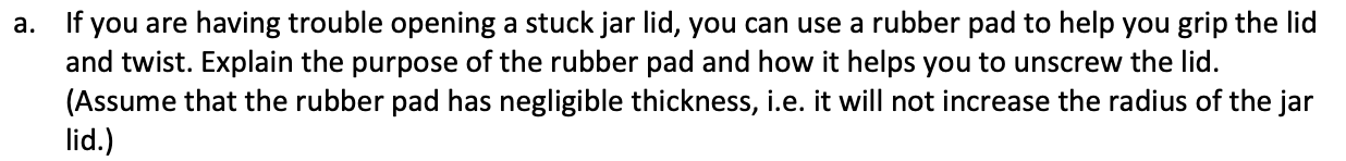 If you are having trouble opening a stuck jar lid, you can use a rubber pad to help you grip the lid
and twist. Explain the purpose of the rubber pad and how it helps you to unscrew the lid.
(Assume that the rubber pad has negligible thickness, i.e. it will not increase the radius of the jar
a.
lid.)
