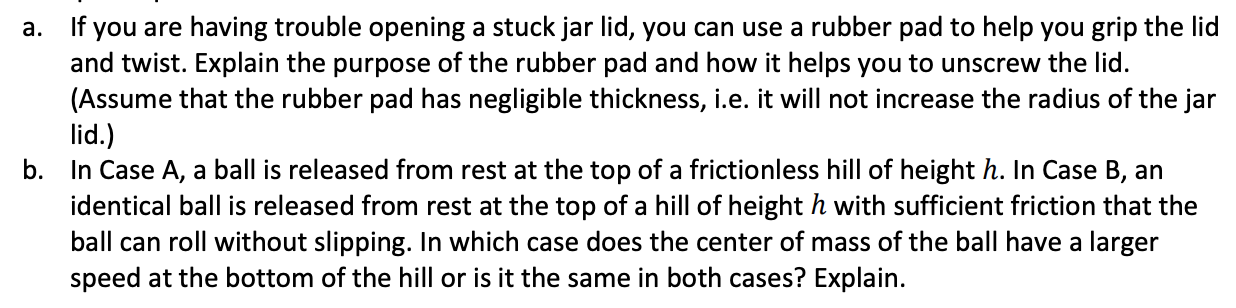 If you are having trouble opening a stuck jar lid, you can use a rubber pad to help you grip the lid
and twist. Explain the purpose of the rubber pad and how it helps you to unscrew the lid.
(Assume that the rubber pad has negligible thickness, i.e. it will not increase the radius of the jar
a.
lid.)
b. In Case A, a ball is released from rest at the top of a frictionless hill of height h. In Case B, an
identical ball is released from rest at the top of a hill of height h with sufficient friction that the
ball can roll without slipping. In which case does the center of mass of the ball have a larger
speed at the bottom of the hill or is it the same in both cases? Explain.
