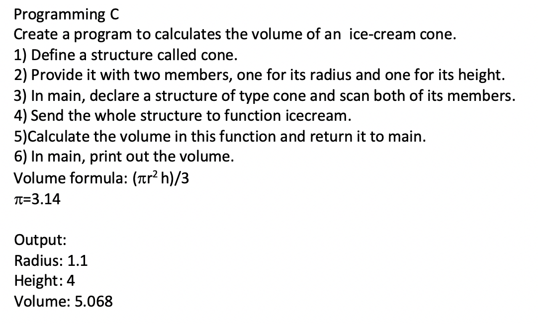 Programming C
Create a program to calculates the volume of an ice-cream cone.
1) Define a structure called cone.
2) Provide it with two members, one for its radius and one for its height.
3) In main, declare a structure of type cone and scan both of its members.
4) Send the whole structure to function icecream.
5)Calculate the volume in this function and return it to main.
6) In main, print out the volume.
Volume formula: (ar² h)/3
TT=3.14
Output:
Radius: 1.1
Height: 4
Volume: 5.068
