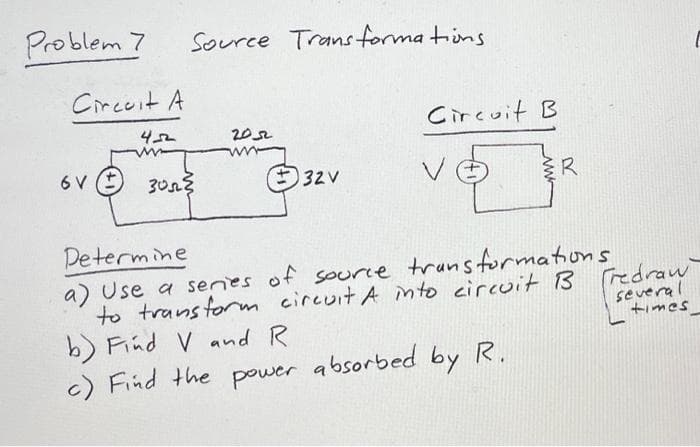 Problem 7
Circuit A
6 V
4-52
www
Source Transformations.
3052²
2052
32V
Circuit B
V
R
Determine
a) Use a series of source transformations
to transform circuit A into circuit B
b) Find V and R
c) Find the power absorbed by R.
Fredraw
several
times