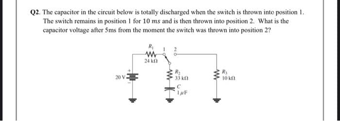 Q2. The capacitor in the circuit below is totally discharged when the switch is thrown into position 1.
The switch remains in position 1 for 10 ms and is then thrown into position 2. What is the
capacitor voltage after 5ms from the moment the switch was thrown into position 2?
20 V
R₁
www
24 k
R₂
• 33 ΚΩ
C
1μF
Ry
10 kn