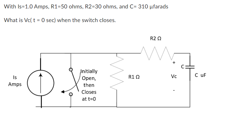 With Is=1.0 Amps, R1=50 ohms, R2=30 ohms, and C= 310 ufarads
What is Vc(t = 0 sec) when the switch closes.
Is
Amps
Initially
Open,
then
Closes
at t=0
R1Q
R2 Ω
M
Vc
C uF