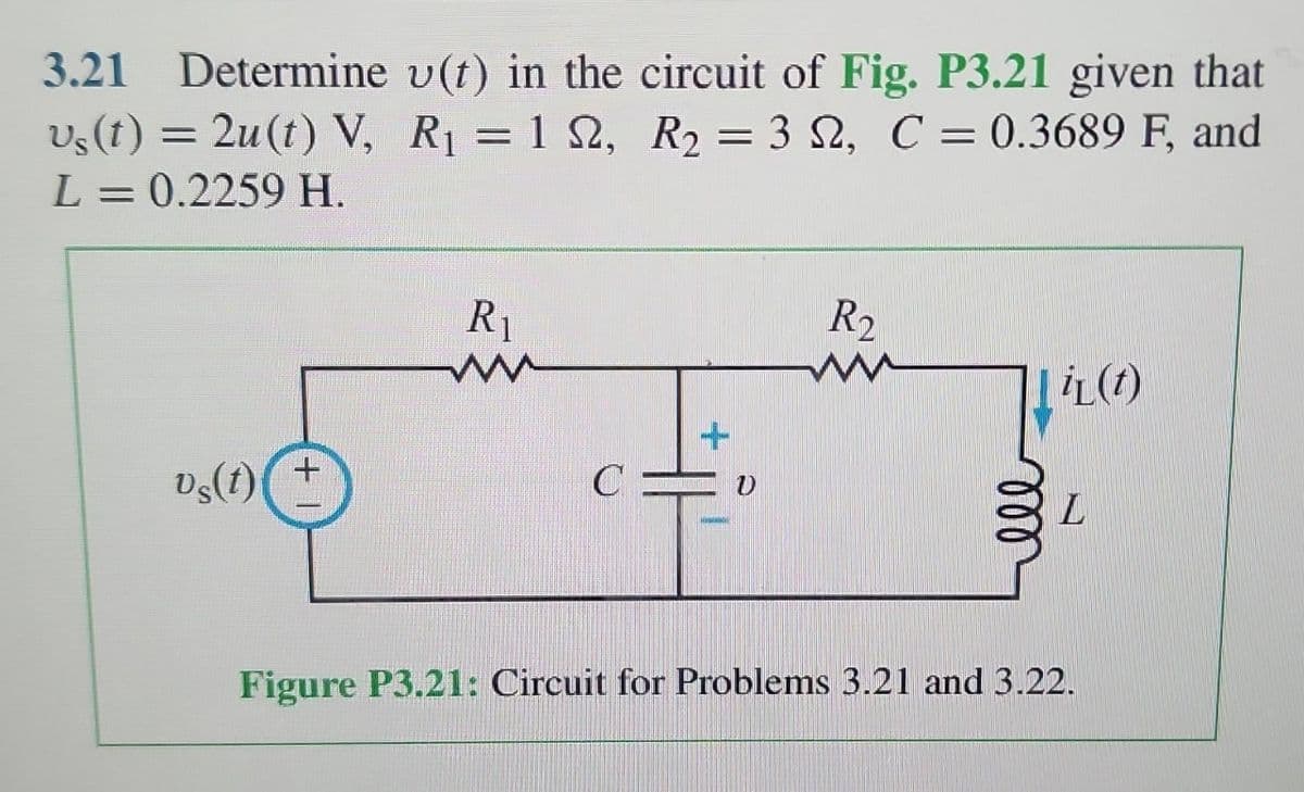 3.21 Determine
vs(t) = 2u(t) V,
L = 0.2259 H.
Vs(t)
u(t) in the circuit of Fig. P3.21 given that
R₁ = 122, R₂ = 32, C = 0.3689 F, and
R₁
ww
CE
Nikon
R2
iL (t)
L
Figure P3.21: Circuit for Problems 3.21 and 3.22.