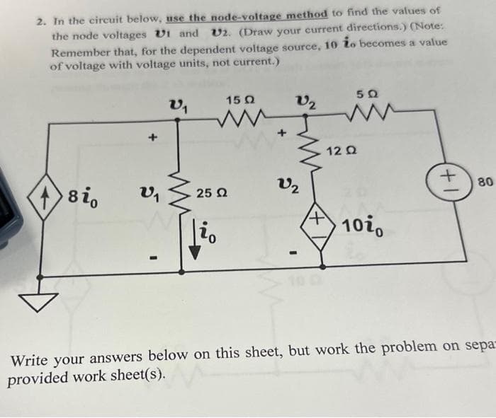 2. In the circuit below, use the node-voltage method to find the values of
the node voltages UI and U2. (Draw your current directions.) (Note:
Remember that, for the dependent voltage source, 10 io becomes a value
of voltage with voltage units, not current.)
sio
V1
V₁
15 Q2
ww
25 Ω
V2
V₂
50
www
12 Ω
10i,
(+1)
80
Write your answers below on this sheet, but work the problem on sepa-
provided work sheet(s).