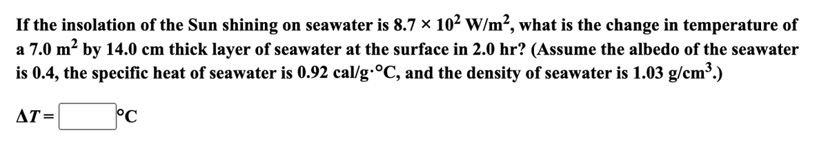 If
the insolation of the Sun shining on seawater is 8.7 × 10² W/m², what is the change in temperature of
a 7.0 m² by 14.0 cm thick layer of seawater at the surface in 2.0 hr? (Assume the albedo of the seawater
is 0.4, the specific heat of seawater is 0.92 cal/g °C, and the density of seawater is 1.03 g/cm³.)
°C
AT=