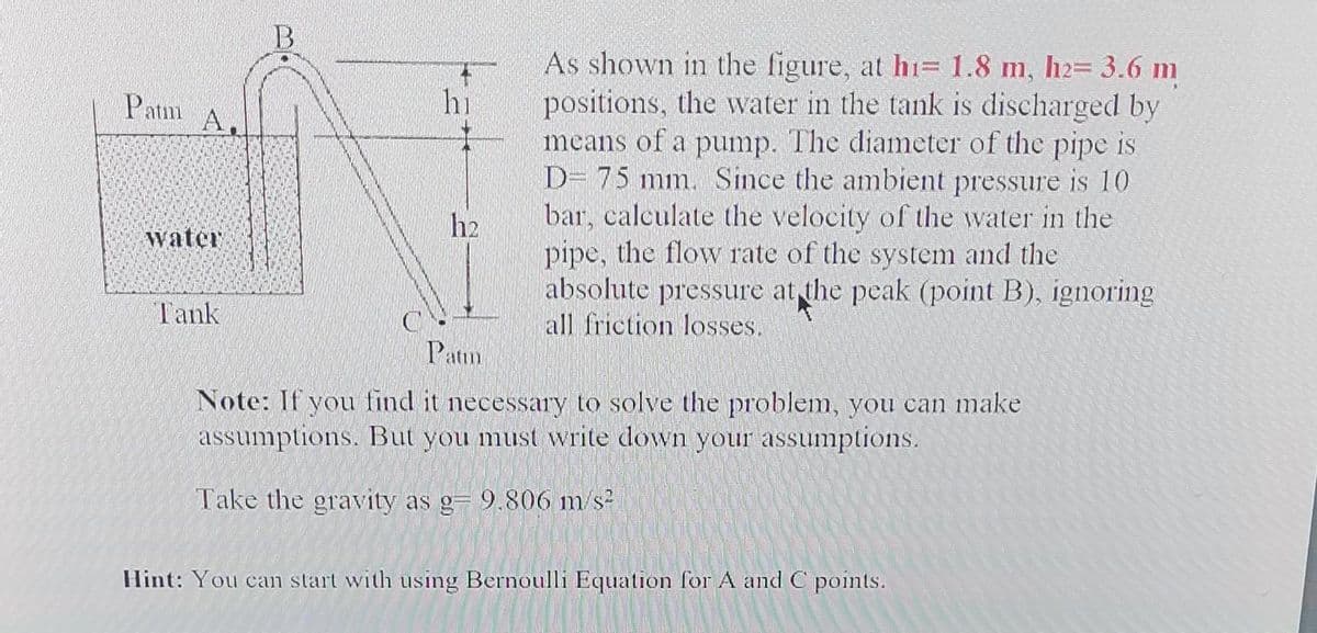 Patm
A.
water
Tank
B
hi
h2
As shown in the figure, at hi= 1.8 m, h2= 3.6 m
positions, the water in the tank is discharged by
means of a pump. The diameter of the pipe is
D- 75 mm. Since the ambient pressure is 10
bar, calculate the velocity of the water in the
pipe, the flow rate of the system and the
absolute pressure at the peak (point B), ignoring
all friction losses.
Patm
Note: If you find it necessary to solve the problem, you can make
assumptions. But you must write down your assumptions.
Take the gravity as g= 9.806 m/s²
Hint: You can start with using Bernoulli Equation for A and C points.