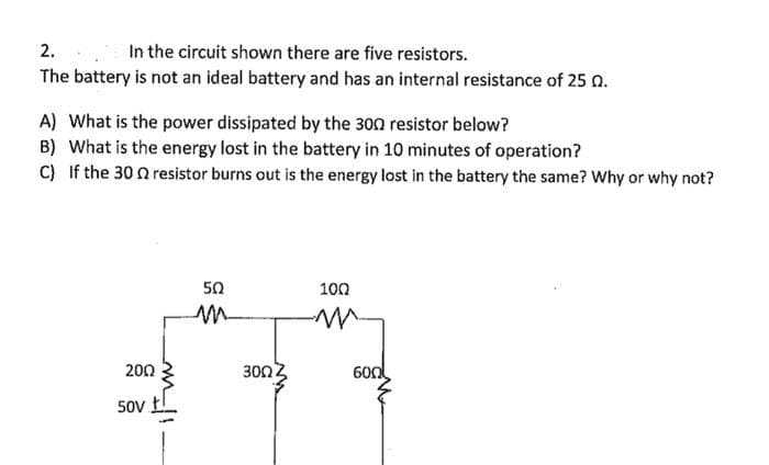 2.
In the circuit shown there are five resistors.
The battery is not an ideal battery and has an internal resistance of 25 0.
A) What is the power dissipated by the 300 resistor below?
B) What is the energy lost in the battery in 10 minutes of operation?
C) If the 300 resistor burns out is the energy lost in the battery the same? Why or why not?
200
50V
502
m
300.
100
m
600