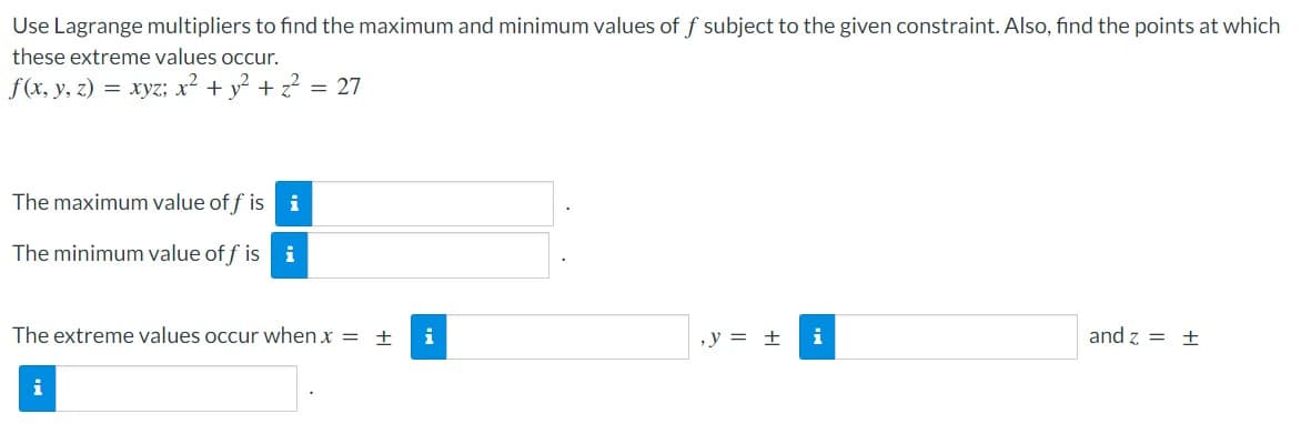 Use Lagrange multipliers to find the maximum and minimum values of f subject to the given constraint. Also, find the points at which
these extreme values occur.
f(x, y, z) = xyz; x² + y? + z? = 27
The maximum value of f is i
The minimum value of f is i
The extreme values occur when x = ±
i
,y = ±
i
and z = ±
i
