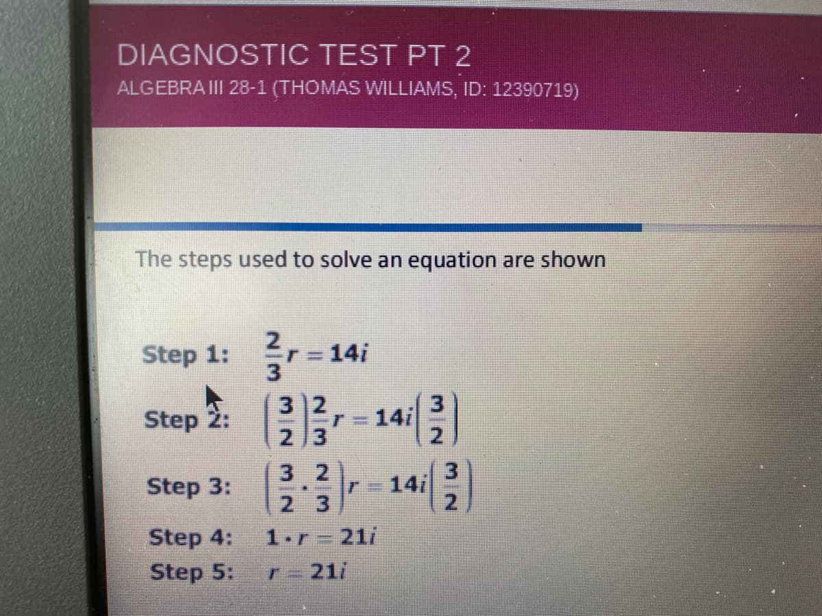 DIAGNOSTIC TEST PT 2
ALGEBRA III 28-1 (THOMAS WILLIAMS, ID: 12390719)
The steps used to solve an equation are shown
Step 1:
= 14i
%3D
3 2
213
Step 2:
14/
r%3D
3 2
2 3
1.r 21/
Step 3:
14
2.
Step 4:
Step 5:
F=21/
