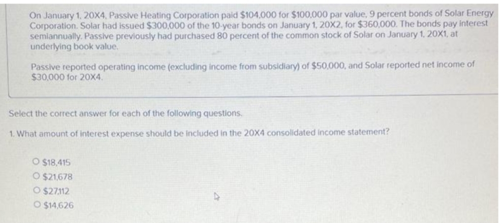 On January 1, 20X4, Passive Heating Corporation paid $104,000 for $100,000 par value, 9 percent bonds of Solar Energy
Corporation. Solar had issued $300,000 of the 10-year bonds on January 1, 20X2, for $360,000. The bonds pay interest
semiannually. Passive previously had purchased 80 percent of the common stock of Solar on January 1, 20X1, at
underlying book value.
Passive reported operating income (excluding income from subsidiary) of $50,000, and Solar reported net income of
$30,000 for 20X4.
Select the correct answer for each of the following questions.
1. What amount of interest expense should be included in the 20X4 consolidated income statement?
O $18,415
O $21,678
O $27112
O $14,626