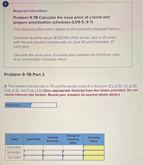 Required information
Problem 9-7B Calculate the issue price of a bond and
prepare amortization schedules (LO9-5, 9-7)
[The following information applies to the questions displayed below.]
Christmas Anytime issues $720,000 of 6% bonds, due in 20 years,
with interest payable semiannually on June 30 and December 31
each year.
Calculate the issue price of a bond and complete the first three rows
of an amortization schedule when:
Problem 9-7B Part 2
2. The market interest rate is 7% and the bonds issue at a discount. (FV of $1. PV of $1.
FVA of $1, and PVA of $1) (Use appropriate factor(s) from the tables provided. Do not
round interest rate factors. Round your answers to nearest whole dollar.)
Issue price
Date
Cash Paid
Interest
Expense
Change in
Carrying
Value
Carrying
Value
01/01/2021
06/30/2021
12/31/2021