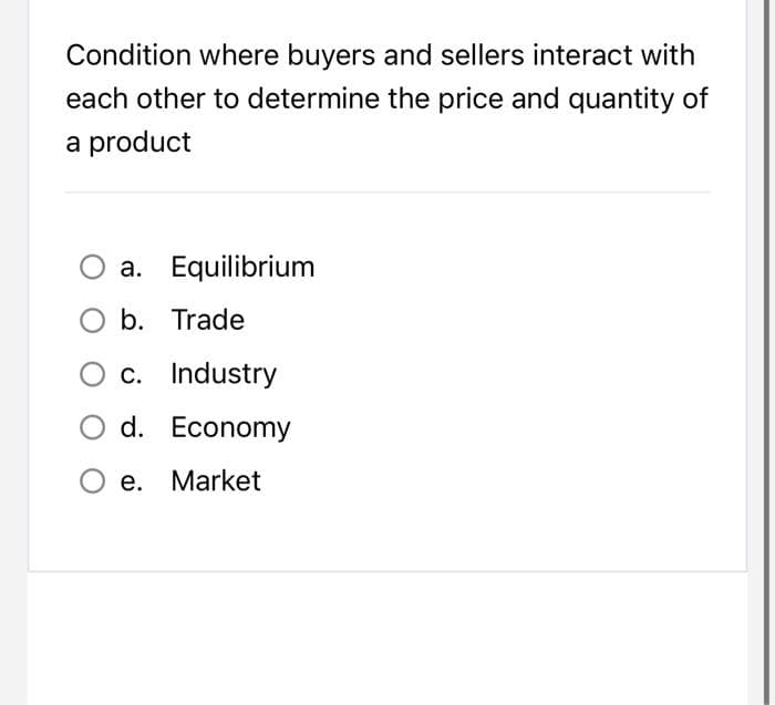 Condition where buyers and sellers interact with
each other to determine the price and quantity of
a product
a.
Equilibrium
O b. Trade
c. Industry
d. Economy
O e. Market